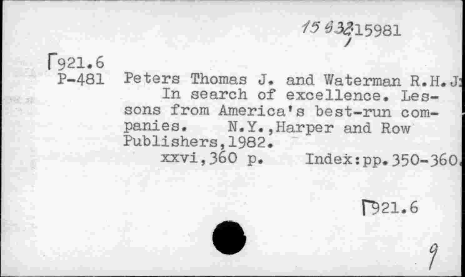 ﻿/5 03k?15981 /
P921.6
P-481 Peters Thomas J. and Waterman R.H. J In search of excellence. Lessons from America’s best-run companies. N.Y.,Harper and Row Publishers,1982.
xxvi,3&0 p.	Index:pp.35O-3&O
[3)21.6